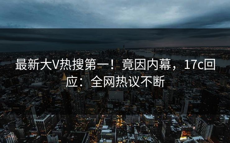 最新大V热搜第一！竟因内幕，17c回应：全网热议不断