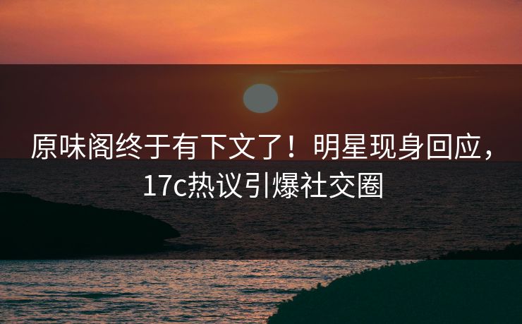 原味阁终于有下文了！明星现身回应，17c热议引爆社交圈