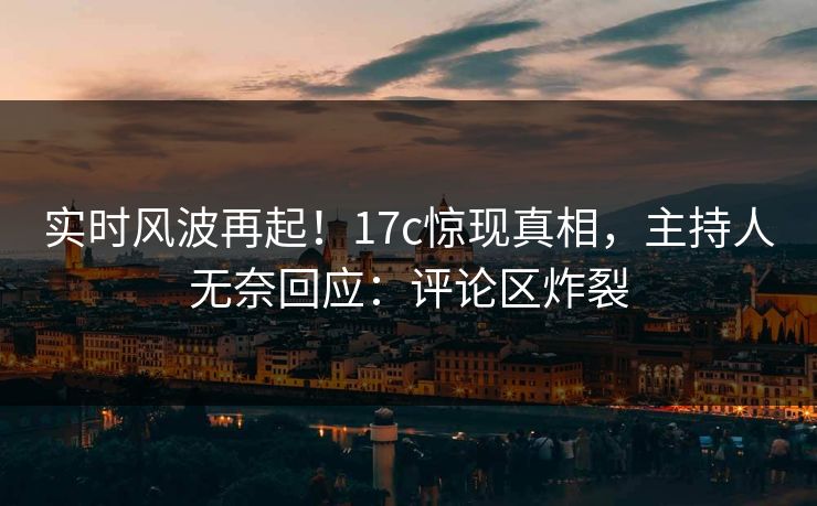 实时风波再起！17c惊现真相，主持人无奈回应：评论区炸裂