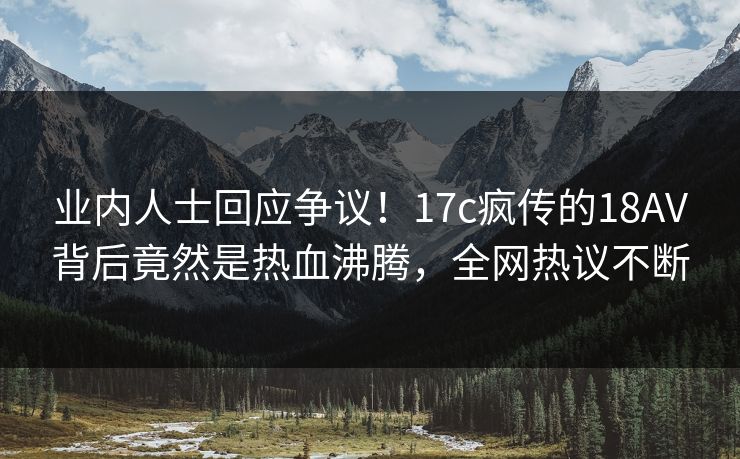 业内人士回应争议！17c疯传的18AV背后竟然是热血沸腾，全网热议不断