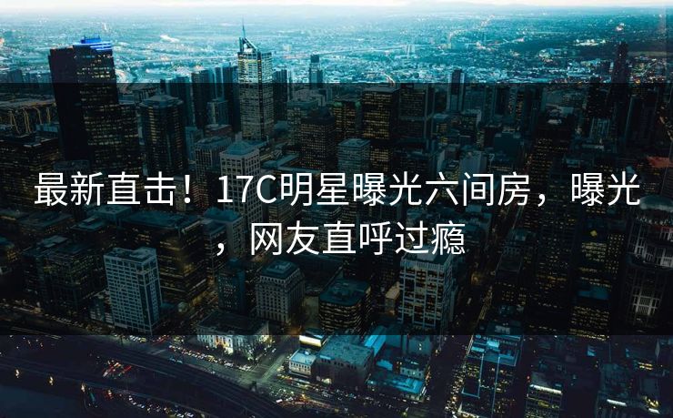 最新直击！17C明星曝光六间房，曝光，网友直呼过瘾