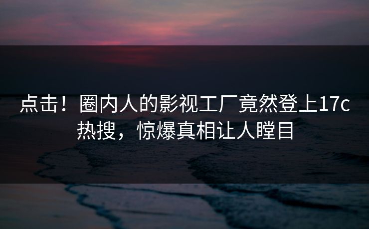 点击！圈内人的影视工厂竟然登上17c热搜，惊爆真相让人瞠目