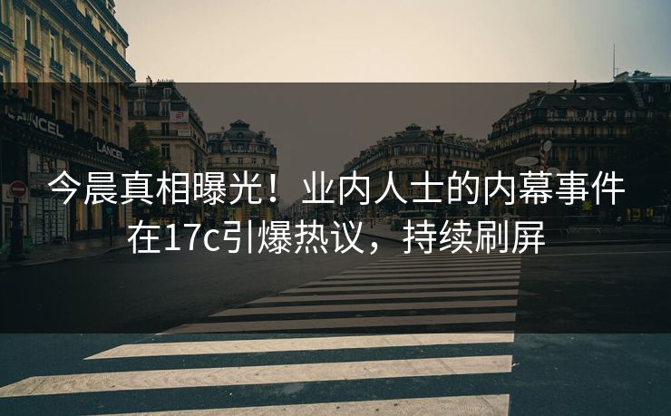 今晨真相曝光！业内人士的内幕事件在17c引爆热议，持续刷屏