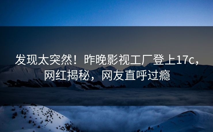 发现太突然！昨晚影视工厂登上17c，网红揭秘，网友直呼过瘾