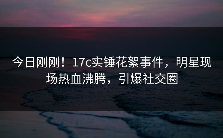 今日刚刚！17c实锤花絮事件，明星现场热血沸腾，引爆社交圈