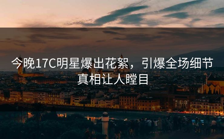 今晚17C明星爆出花絮，引爆全场细节真相让人瞠目