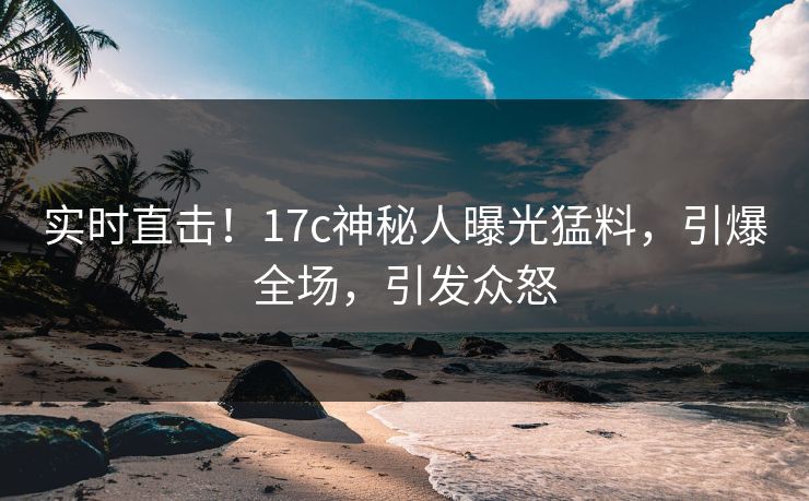 实时直击！17c神秘人曝光猛料，引爆全场，引发众怒