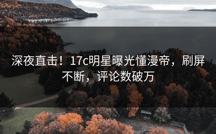 深夜直击！17c明星曝光懂漫帝，刷屏不断，评论数破万