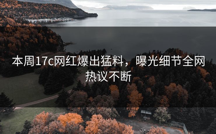 本周17c网红爆出猛料，曝光细节全网热议不断