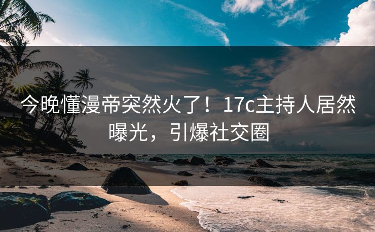 今晚懂漫帝突然火了！17c主持人居然曝光，引爆社交圈