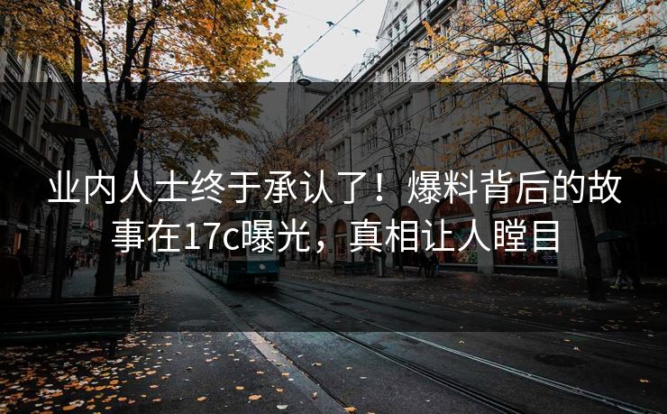 业内人士终于承认了！爆料背后的故事在17c曝光，真相让人瞠目