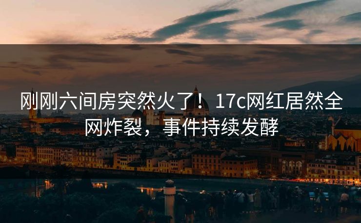 刚刚六间房突然火了！17c网红居然全网炸裂，事件持续发酵