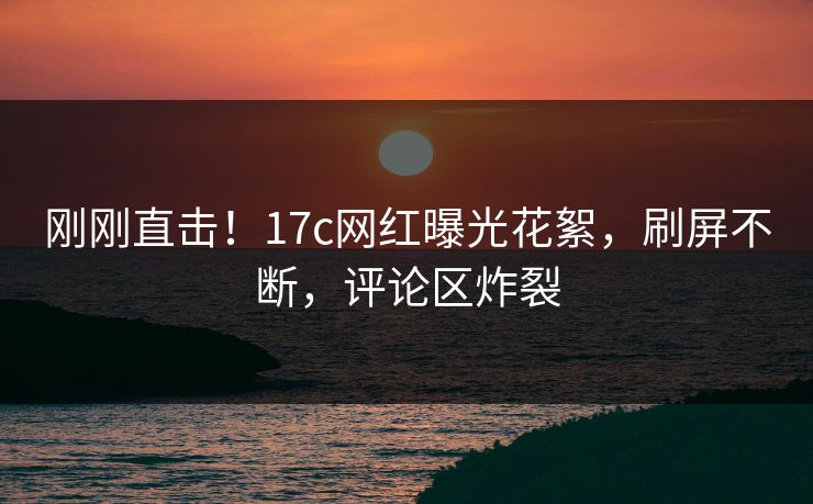 刚刚直击！17c网红曝光花絮，刷屏不断，评论区炸裂