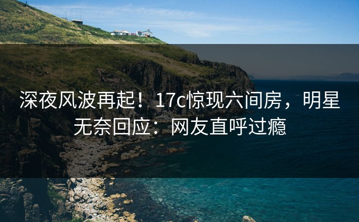深夜风波再起！17c惊现六间房，明星无奈回应：网友直呼过瘾