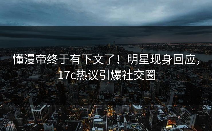 懂漫帝终于有下文了！明星现身回应，17c热议引爆社交圈