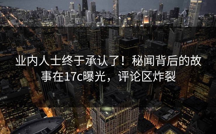 业内人士终于承认了！秘闻背后的故事在17c曝光，评论区炸裂