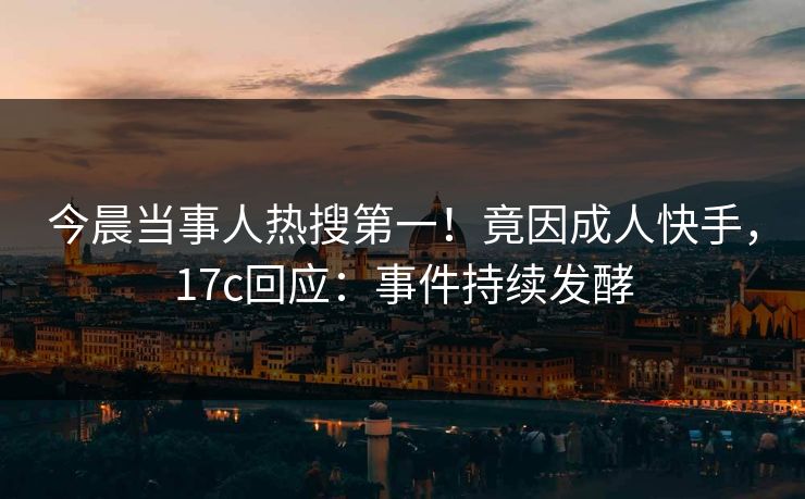 今晨当事人热搜第一！竟因成人快手，17c回应：事件持续发酵