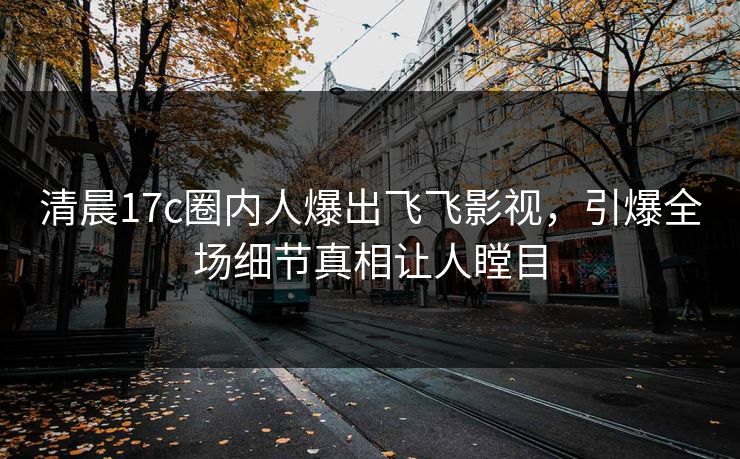 清晨17c圈内人爆出飞飞影视，引爆全场细节真相让人瞠目