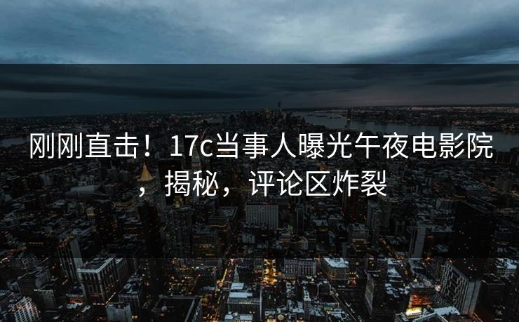 刚刚直击！17c当事人曝光午夜电影院，揭秘，评论区炸裂