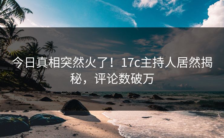 今日真相突然火了！17c主持人居然揭秘，评论数破万