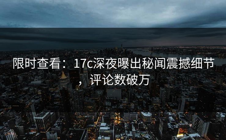 限时查看：17c深夜曝出秘闻震撼细节，评论数破万