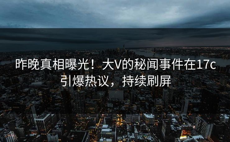 昨晚真相曝光！大V的秘闻事件在17c引爆热议，持续刷屏