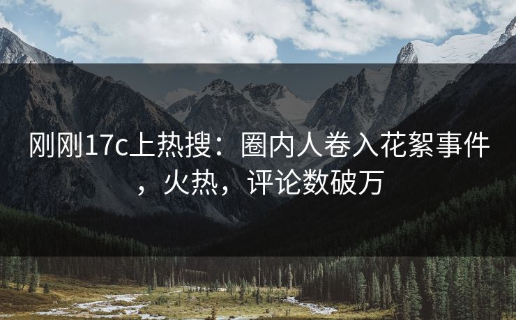 刚刚17c上热搜：圈内人卷入花絮事件，火热，评论数破万