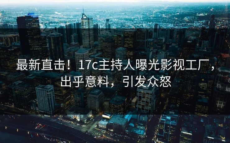 最新直击！17c主持人曝光影视工厂，出乎意料，引发众怒