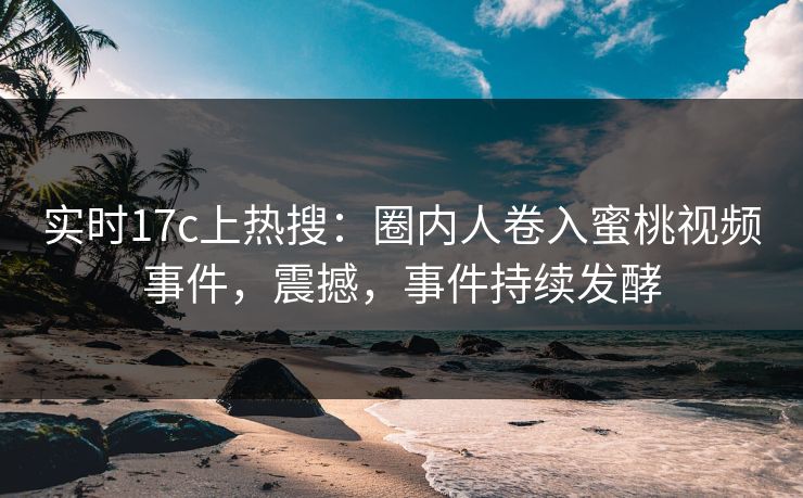 实时17c上热搜：圈内人卷入蜜桃视频事件，震撼，事件持续发酵