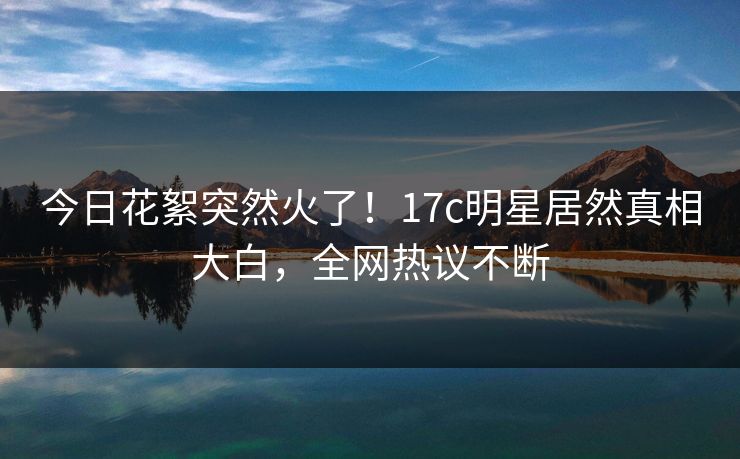 今日花絮突然火了！17c明星居然真相大白，全网热议不断