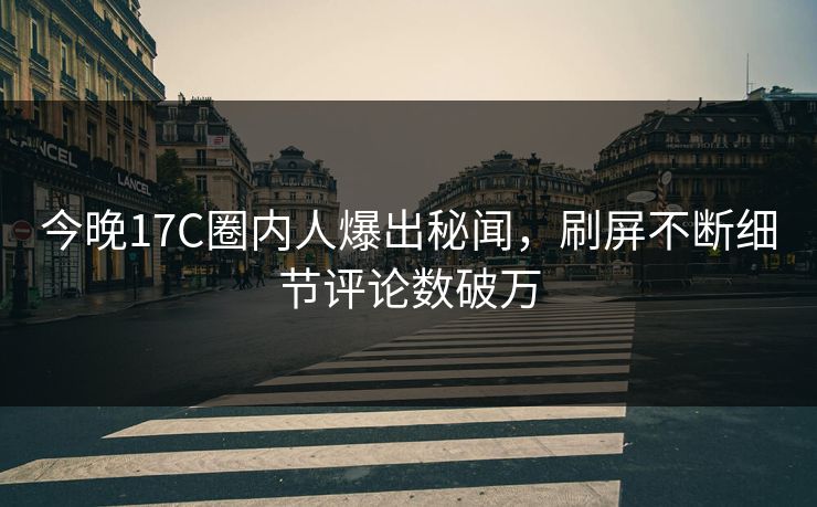 今晚17C圈内人爆出秘闻，刷屏不断细节评论数破万