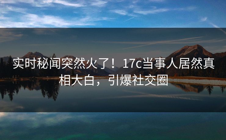 实时秘闻突然火了！17c当事人居然真相大白，引爆社交圈