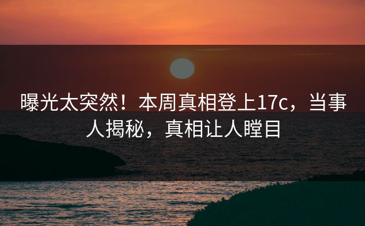 曝光太突然！本周真相登上17c，当事人揭秘，真相让人瞠目