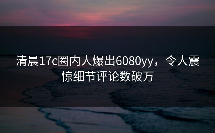 清晨17c圈内人爆出6080yy，令人震惊细节评论数破万