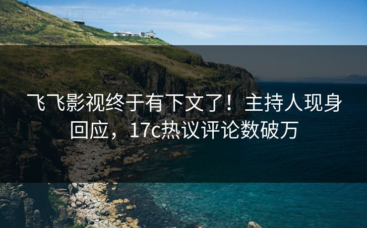 飞飞影视终于有下文了！主持人现身回应，17c热议评论数破万