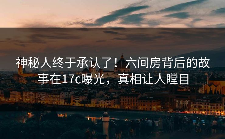 神秘人终于承认了！六间房背后的故事在17c曝光，真相让人瞠目