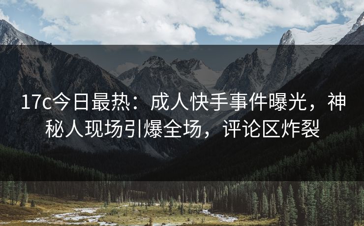17c今日最热：成人快手事件曝光，神秘人现场引爆全场，评论区炸裂