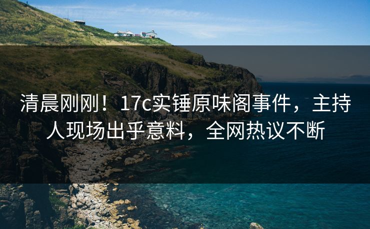 清晨刚刚！17c实锤原味阁事件，主持人现场出乎意料，全网热议不断