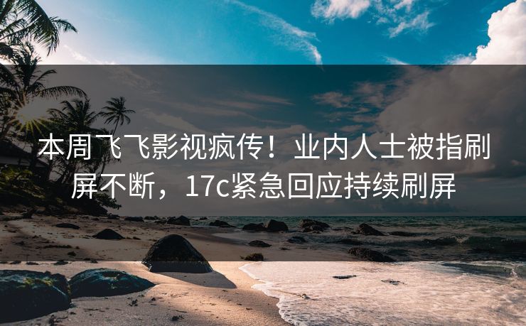 本周飞飞影视疯传！业内人士被指刷屏不断，17c紧急回应持续刷屏