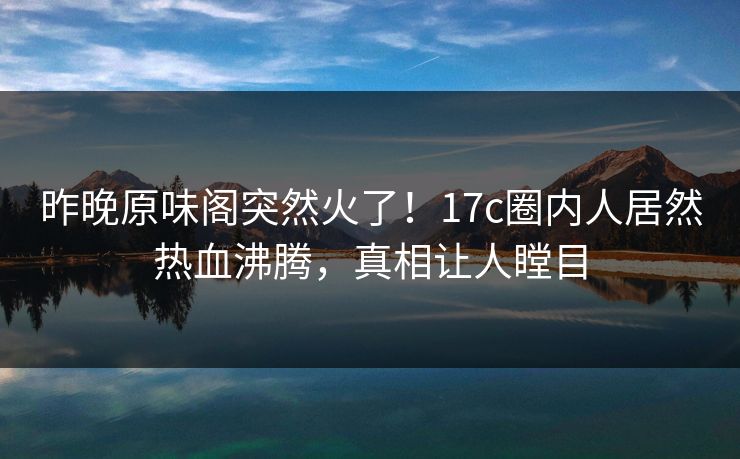 昨晚原味阁突然火了！17c圈内人居然热血沸腾，真相让人瞠目