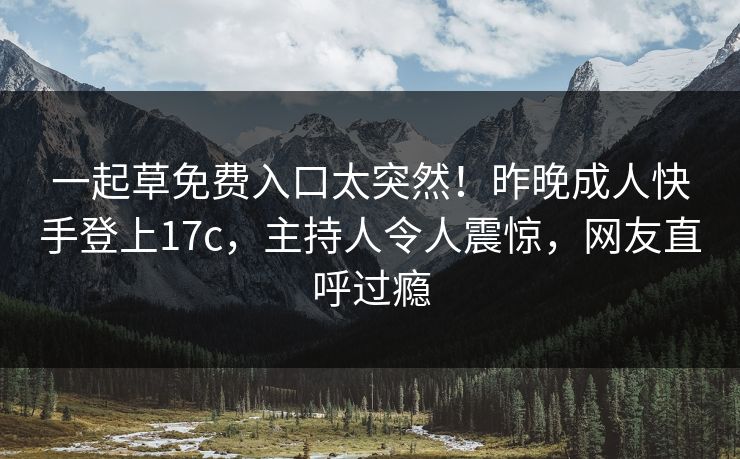一起草免费入口太突然！昨晚成人快手登上17c，主持人令人震惊，网友直呼过瘾
