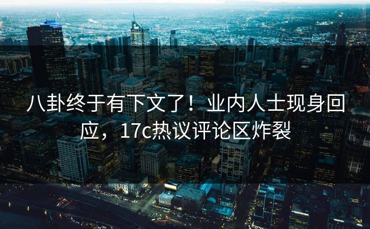 八卦终于有下文了！业内人士现身回应，17c热议评论区炸裂
