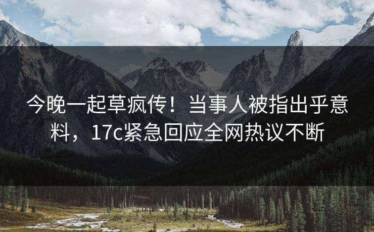 今晚一起草疯传！当事人被指出乎意料，17c紧急回应全网热议不断