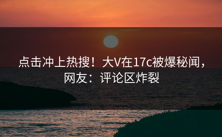 点击冲上热搜！大V在17c被爆秘闻，网友：评论区炸裂