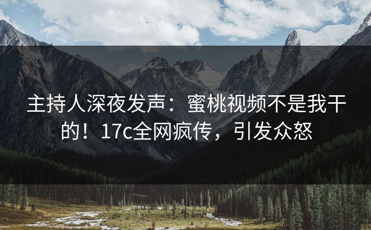 主持人深夜发声：蜜桃视频不是我干的！17c全网疯传，引发众怒