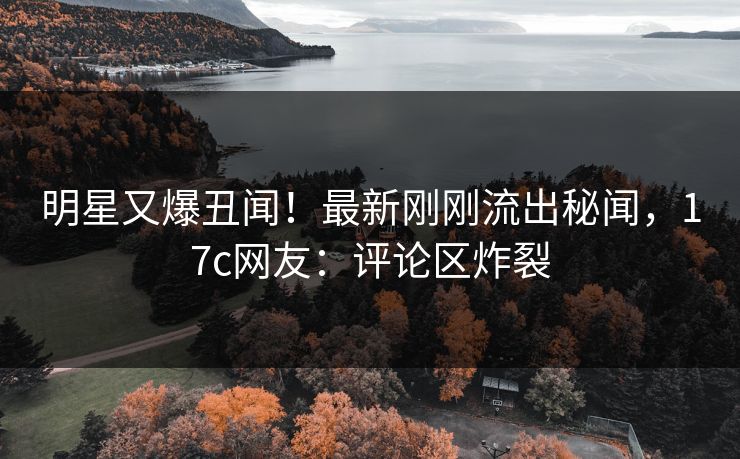 明星又爆丑闻！最新刚刚流出秘闻，17c网友：评论区炸裂