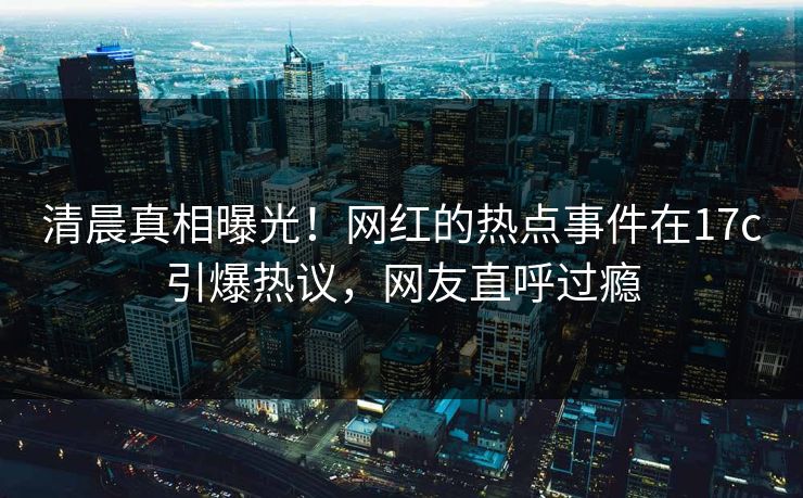 清晨真相曝光！网红的热点事件在17c引爆热议，网友直呼过瘾