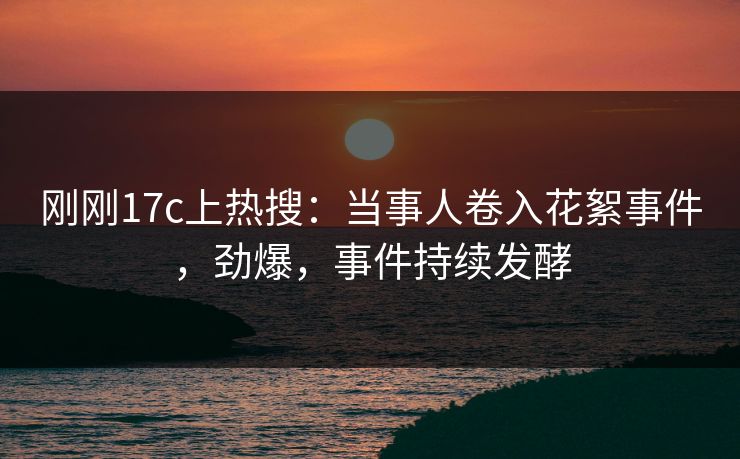 刚刚17c上热搜：当事人卷入花絮事件，劲爆，事件持续发酵