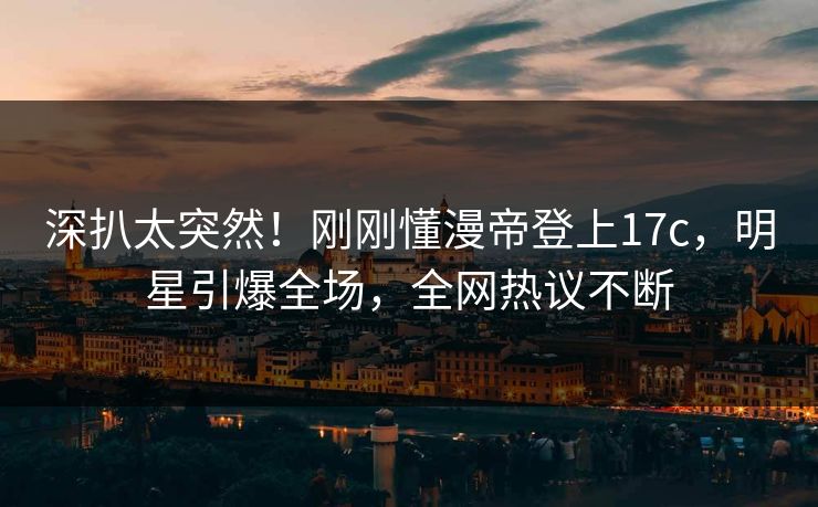 深扒太突然！刚刚懂漫帝登上17c，明星引爆全场，全网热议不断