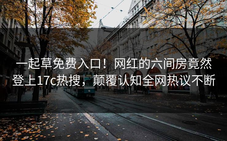 一起草免费入口！网红的六间房竟然登上17c热搜，颠覆认知全网热议不断